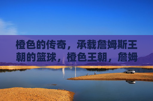 橙色的传奇,承载詹姆斯王朝的篮球,橙色王朝,詹姆斯的篮球传奇