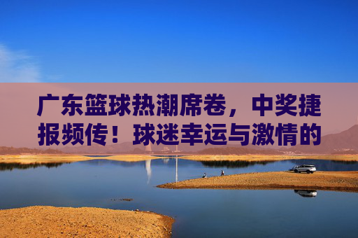 广东篮球热潮席卷,中奖捷报频传!球迷幸运与激情的双重奏,广东篮球热潮,中奖捷报频传,球迷幸运与激情的双重奏