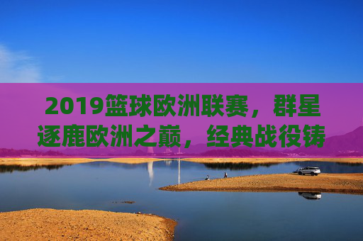 2019篮球欧洲联赛，群星逐鹿欧洲之巅，经典战役铸就永恒，2019篮球欧洲联赛，群星逐鹿之巅，经典铸就永恒
