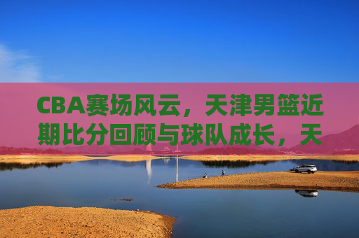 CBA赛场风云,天津男篮近期比分回顾与球队成长,天津男篮近期比分回顾与球队成长