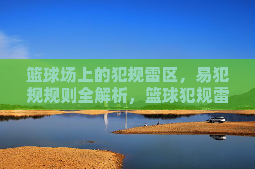 篮球场上的犯规雷区,易犯规规则全解析,篮球犯规雷区,易犯规规则全解析