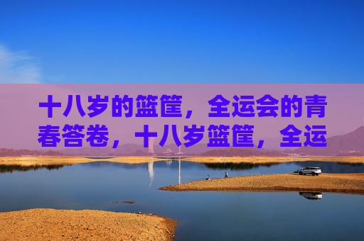 十八岁的篮筐，全运会的青春答卷，十八岁篮筐，全运青春答卷