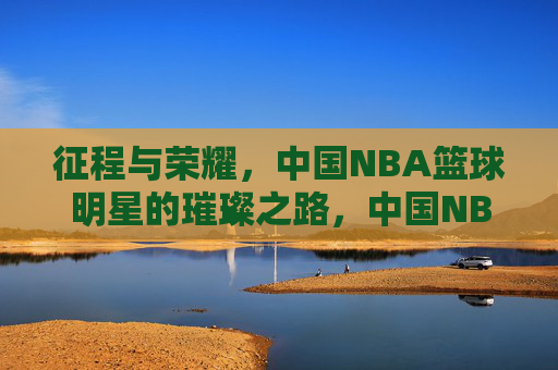 征程与荣耀，中国NBA篮球明星的璀璨之路，中国NBA篮球明星的征程与荣耀璀璨之路