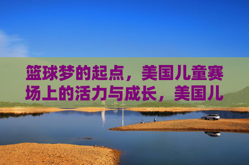 篮球梦的起点,美国儿童赛场上的活力与成长,美国儿童赛场,篮球梦的起点与成长