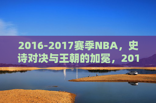2016-2017赛季NBA,史诗对决与王朝的加冕,2016-2017赛季NBA,史诗对决铸就王朝加冕