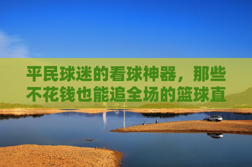 平民球迷的看球神器,那些不花钱也能追全场的篮球直播软件,平民球迷的免费看球神器,不花钱也能追全场的篮球直播软件