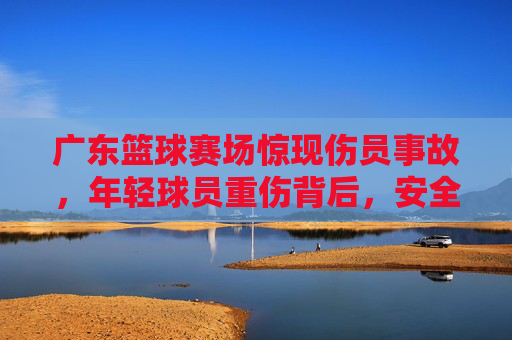 广东篮球赛场惊现伤员事故,年轻球员重伤背后,安全警钟长鸣,广东篮球赛场重伤事故敲响安全警钟