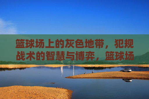 篮球场上的灰色地带,犯规战术的智慧与博弈,篮球场灰色地带,犯规战术的智慧博弈