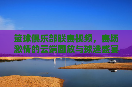 篮球俱乐部联赛视频,赛场激情的云端回放与球迷盛宴,篮球联赛云端回放,赛场激情与球迷盛宴