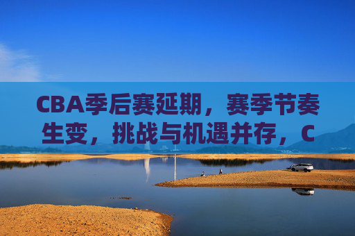 CBA季后赛延期,赛季节奏生变,挑战与机遇并存,CBA季后赛延期赛季节奏生变,挑战与机遇并存