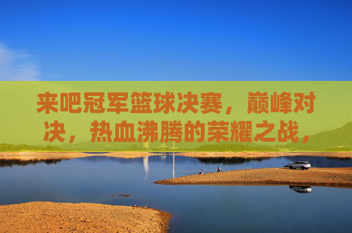 来吧冠军篮球决赛，巅峰对决，热血沸腾的荣耀之战，巅峰荣耀之战，冠军篮球决赛