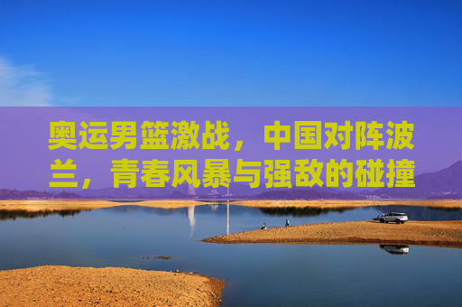 奥运男篮激战，中国对阵波兰，青春风暴与强敌的碰撞，奥运男篮激战，中国青春风暴碰撞波兰强敌