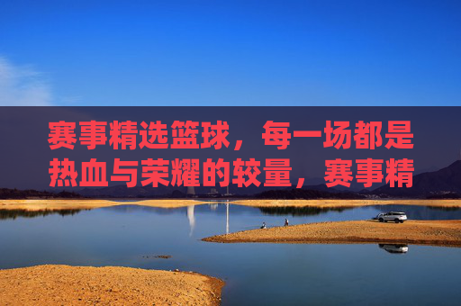 赛事精选篮球,每一场都是热血与荣耀的较量,赛事精选篮球,热血荣耀,场场较量