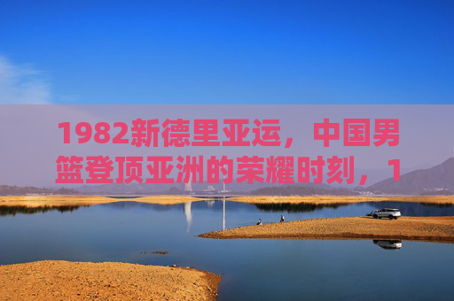 1982新德里亚运,中国男篮登顶亚洲的荣耀时刻,1982新德里亚运,中国男篮登顶亚洲荣耀时刻
