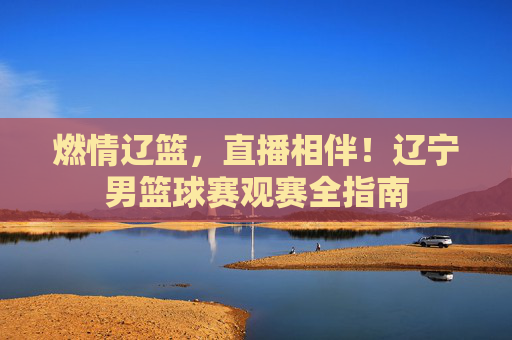 燃情辽篮,直播相伴!辽宁男篮球赛观赛全指南