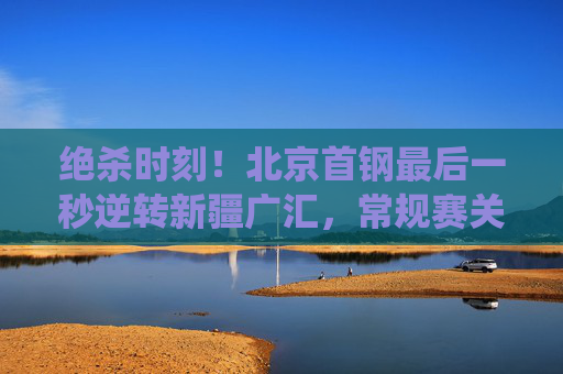 绝杀时刻！北京首钢最后一秒逆转新疆广汇，常规赛关键战役上演巅峰对决，绝杀逆转！北京首钢最后一秒力克新疆广汇，常规赛关键战役巅峰对决