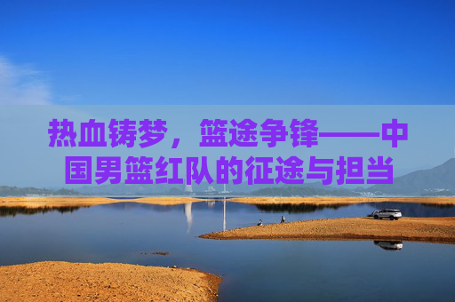 热血铸梦,篮途争锋——中国男篮红队的征途与担当