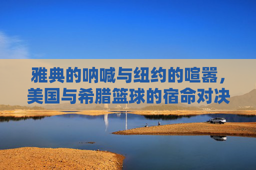 雅典的呐喊与纽约的喧嚣,美国与希腊篮球的宿命对决,雅典呐喊对决纽约喧嚣,美希篮球宿命之战