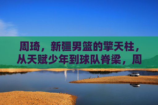 周琦，新疆男篮的擎天柱，从天赋少年到球队脊梁，周琦，新疆男篮擎天柱，从天赋少年到球队脊梁