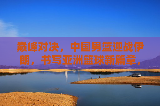 巅峰对决，中国男篮迎战伊朗，书写亚洲篮球新篇章，巅峰对决，中国男篮战伊朗，书写亚洲篮球新篇章