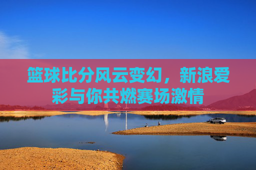 篮球比分风云变幻,新浪爱彩与你共燃赛场激情