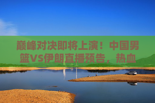 巅峰对决即将上演!中国男篮VS伊朗直播预告,热血集结,为荣耀而战,巅峰对决上演!中国男篮VS伊朗直播预告