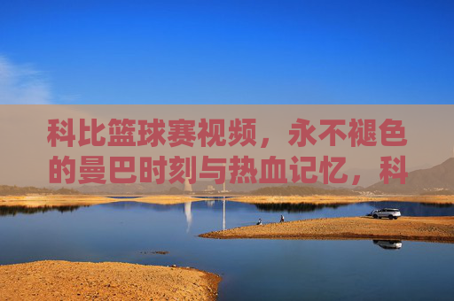 科比篮球赛视频,永不褪色的曼巴时刻与热血记忆,科比篮球赛,永不褪色的曼巴热血记忆