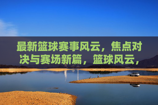 最新篮球赛事风云，焦点对决与赛场新篇，篮球风云，焦点对决开启赛场新篇