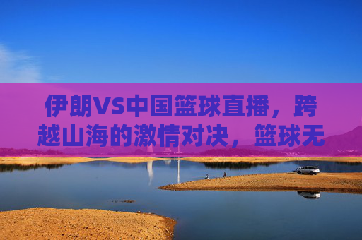伊朗VS中国篮球直播，跨越山海的激情对决，篮球无国界的双向奔赴，中伊篮球直播，跨越山海的无国界激情对决