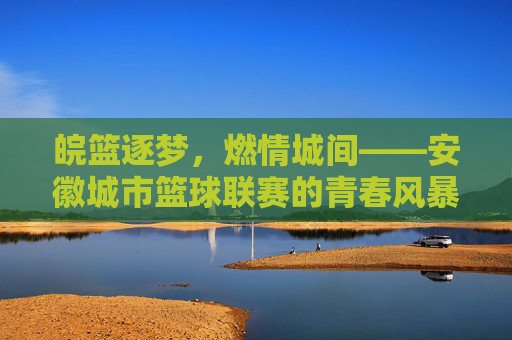 皖篮逐梦，燃情城间——安徽城市篮球联赛的青春风暴，皖篮逐梦，城间青春风暴