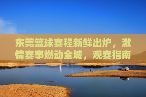 东莞篮球赛程新鲜出炉,激情赛事燃动全城,观赛指南速速收藏!东莞篮球赛程新鲜出炉!观赛指南速收藏