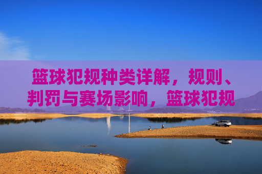 篮球犯规种类详解，规则、判罚与赛场影响，篮球犯规种类详解，规则、判罚与赛场影响