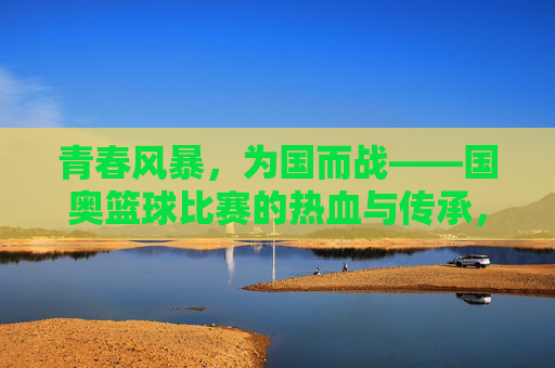 青春风暴，为国而战——国奥篮球比赛的热血与传承，青春风暴为国而战，国奥篮球热血传承
