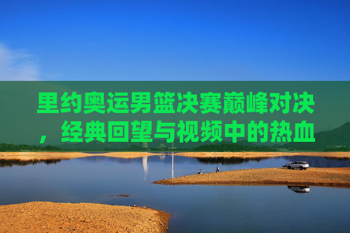 里约奥运男篮决赛巅峰对决,经典回望与视频中的热血瞬间,里约奥运男篮决赛巅峰对决,经典回望里的热血瞬间