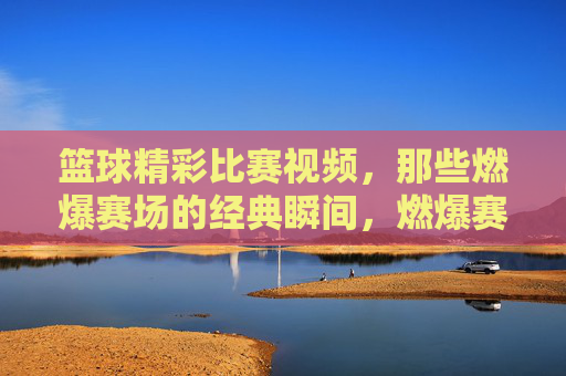 篮球精彩比赛视频，那些燃爆赛场的经典瞬间，燃爆赛场的篮球经典瞬间