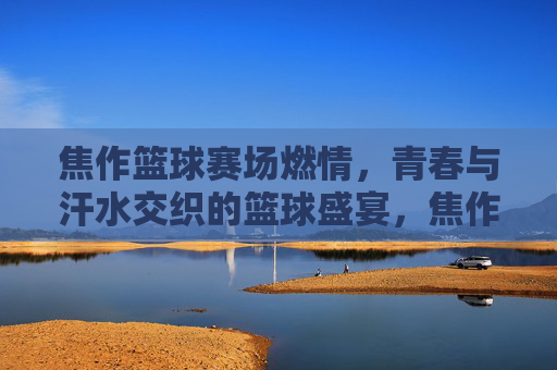 焦作篮球赛场燃情,青春与汗水交织的篮球盛宴,焦作篮球赛场,青春与汗水交织的燃情盛宴