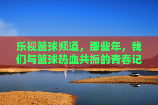 乐视篮球频道，那些年，我们与篮球热血共振的青春记忆，乐视篮球频道，那些年，与篮球共振的青春记忆