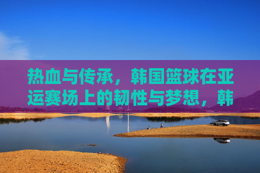 热血与传承,韩国篮球在亚运赛场上的韧性与梦想,韩国篮球亚运征途,热血韧劲,传承逐梦
