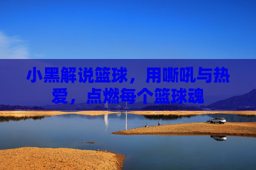 小黑解说篮球,用嘶吼与热爱,点燃每个篮球魂