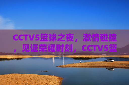 CCTV5篮球之夜，激情碰撞，见证荣耀时刻，CCTV5篮球之夜，燃情碰撞，见证荣耀