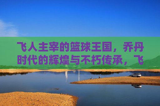 飞人主宰的篮球王国,乔丹时代的辉煌与不朽传承,飞人主宰的篮球王国,乔丹时代的辉煌与不朽