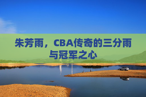朱芳雨,CBA传奇的三分雨与冠军之心