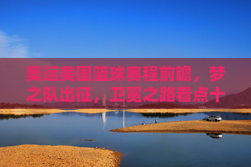 奥运美国篮球赛程前瞻，梦之队出征，卫冕之路看点十足，奥运梦之队出征，卫冕之路赛程前瞻