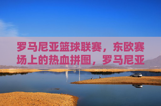 罗马尼亚篮球联赛,东欧赛场上的热血拼图,罗马尼亚篮球联赛,东欧赛场的热血拼图