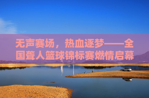 无声赛场,热血逐梦——全国聋人篮球锦标赛燃情启幕
