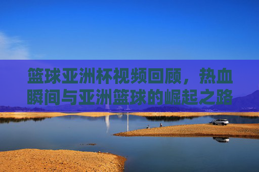 篮球亚洲杯视频回顾,热血瞬间与亚洲篮球的崛起之路