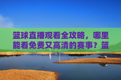 篮球直播观看全攻略,哪里能看免费又高清的赛事?篮球直播全攻略,免费高清赛事观看指南