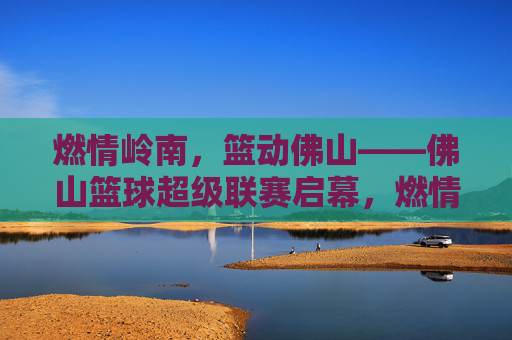 燃情岭南，篮动佛山——佛山篮球超级联赛启幕，燃情岭南，篮动佛山——佛山篮球超级联赛启幕