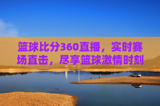 篮球比分360直播,实时赛场直击,尽享篮球激情时刻,篮球比分360直播,实时赛场直击,尽享篮球激情时刻