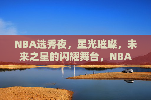 NBA选秀夜，星光璀璨，未来之星的闪耀舞台，NBA选秀夜，未来之星闪耀舞台
